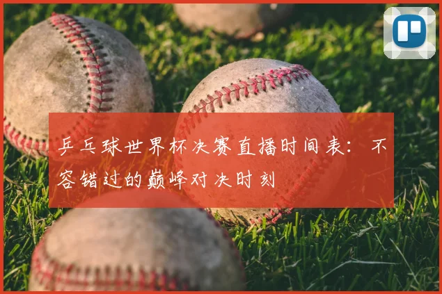 乒乓球世界杯决赛直播时间表：不容错过的巅峰对决时刻