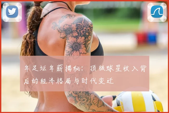 年足坛年薪揭秘：顶级球星收入背后的经济格局与时代变迁